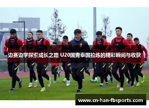 边赛边学探索成长之路 U20国青泰国拉练的精彩瞬间与收获