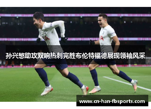 孙兴慜助攻双响热刺完胜布伦特福德展现领袖风采